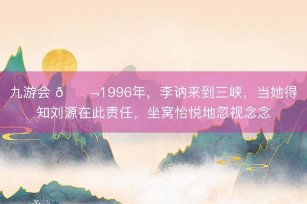 九游会 🌬1996年，李讷来到三峡，当她得知刘源在此责任，坐窝怡悦地忽视念念