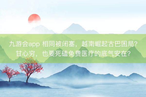 九游会app 相同被闭塞，越南崛起古巴困局？甘心穷，也要死磕免费医疗的底气安在？