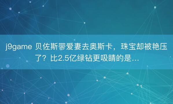 j9game 贝佐斯带爱妻去奥斯卡，珠宝却被艳压了？比2.5亿绿钻更吸睛的是…
