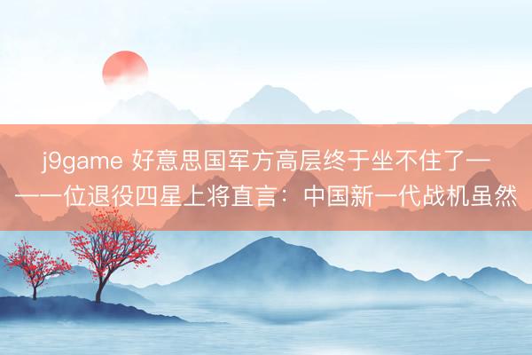 j9game 好意思国军方高层终于坐不住了——一位退役四星上将直言：中国新一代战机虽然