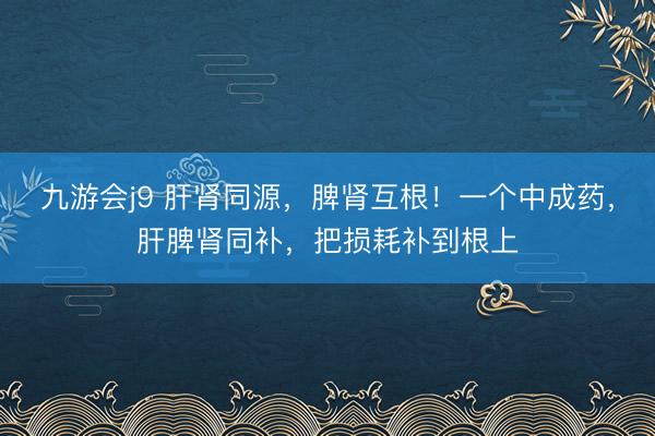 九游会j9 肝肾同源，脾肾互根！一个中成药，肝脾肾同补，把损耗补到根上