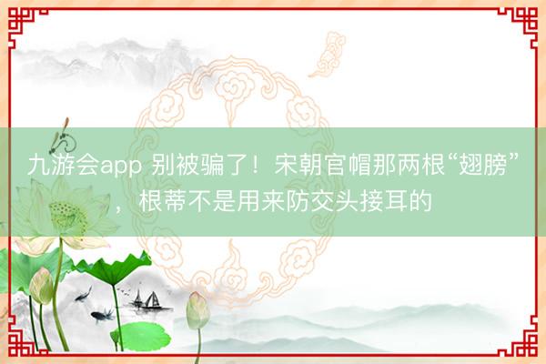 九游会app 别被骗了！宋朝官帽那两根“翅膀”，根蒂不是用来防交头接耳的