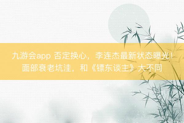 九游会app 否定换心，李连杰最新状态曝光！面部衰老坑洼，和《镖东谈主》大不同