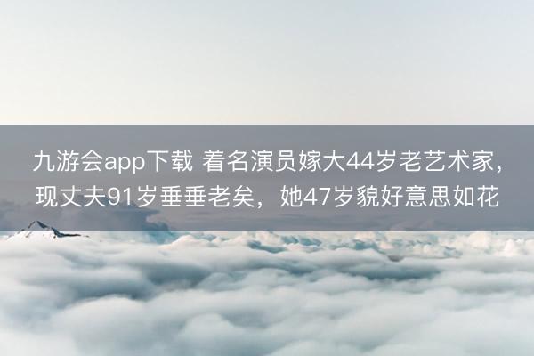 九游会app下载 着名演员嫁大44岁老艺术家，现丈夫91岁垂垂老矣，她47岁貌好意思如花