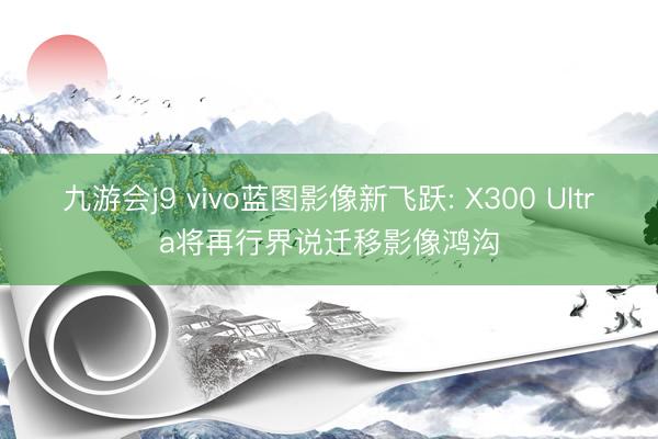 九游会j9 vivo蓝图影像新飞跃: X300 Ultra将再行界说迁移影像鸿沟