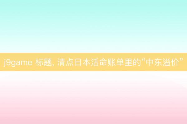 j9game 标题, 清点日本活命账单里的“中东溢价”