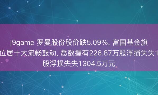j9game 罗曼股份股价跌5.09%, 富国基金旗下2只基金位居十大流畅鼓动, 悉数握有226.87万股浮损失失1304.5万元