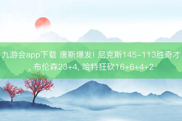 九游会app下载 唐斯爆发! 尼克斯145-113胜奇才, 布伦森23+4, 哈特狂砍16+6+4+2