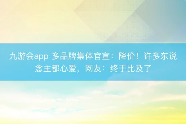 九游会app 多品牌集体官宣：降价！许多东说念主都心爱，网友：终于比及了