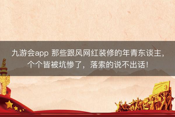 九游会app 那些跟风网红装修的年青东谈主，个个皆被坑惨了，落索的说不出话！