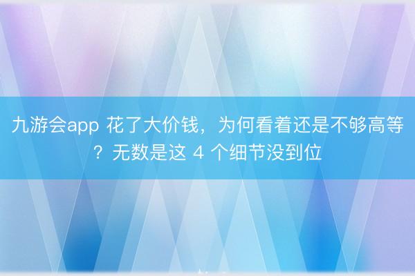 九游会app 花了大价钱，为何看着还是不够高等？无数是这 4 个细节没到位