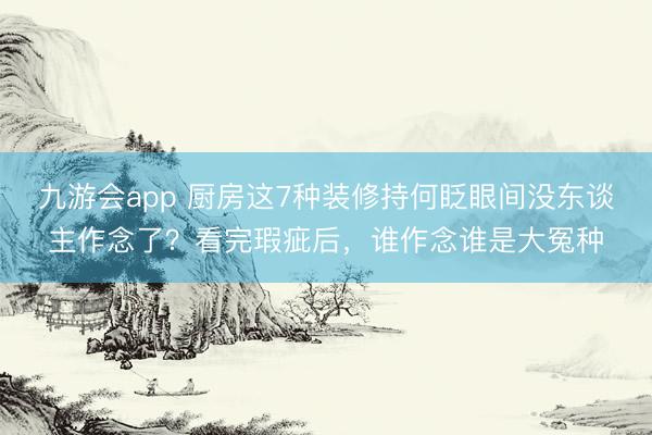 九游会app 厨房这7种装修持何眨眼间没东谈主作念了？看完瑕疵后，谁作念谁是大冤种