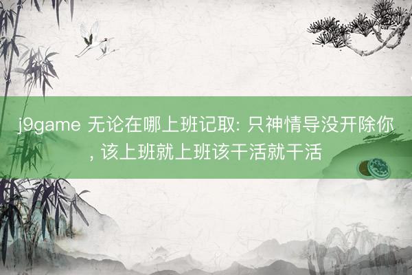 j9game 无论在哪上班记取: 只神情导没开除你, 该上班就上班该干活就干活