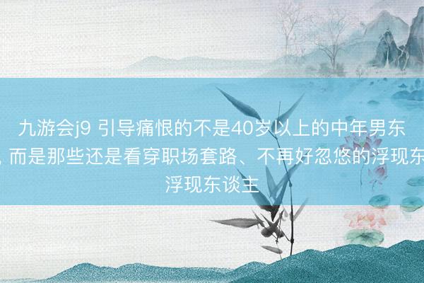 九游会j9 引导痛恨的不是40岁以上的中年男东谈主, 而是那些还是看穿职场套路、不再好忽悠的浮现东谈主
