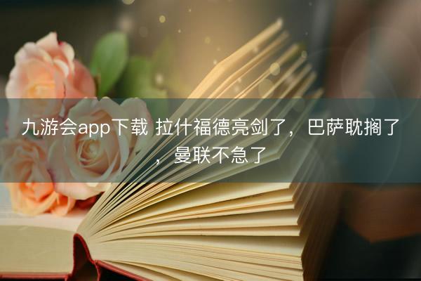 九游会app下载 拉什福德亮剑了，巴萨耽搁了，曼联不急了