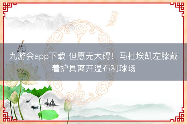 九游会app下载 但愿无大碍！马杜埃凯左膝戴着护具离开温布利球场