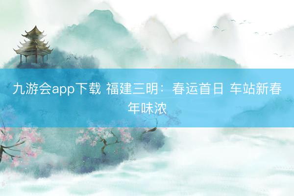 九游会app下载 福建三明：春运首日 车站新春年味浓