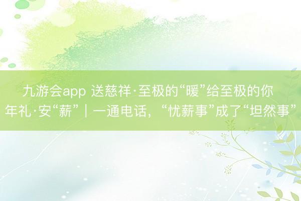 九游会app 送慈祥·至极的“暖”给至极的你 年礼·安“薪”｜一通电话，“忧薪事”成了“坦然事”