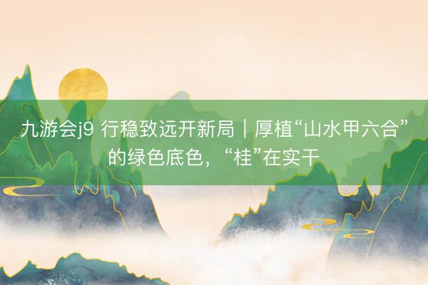 九游会j9 行稳致远开新局｜厚植“山水甲六合”的绿色底色，“桂”在实干