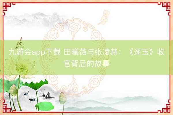 九游会app下载 田曦薇与张凌赫：《逐玉》收官背后的故事