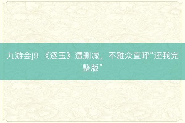 九游会j9 《逐玉》遭删减，不雅众直呼“还我完整版”
