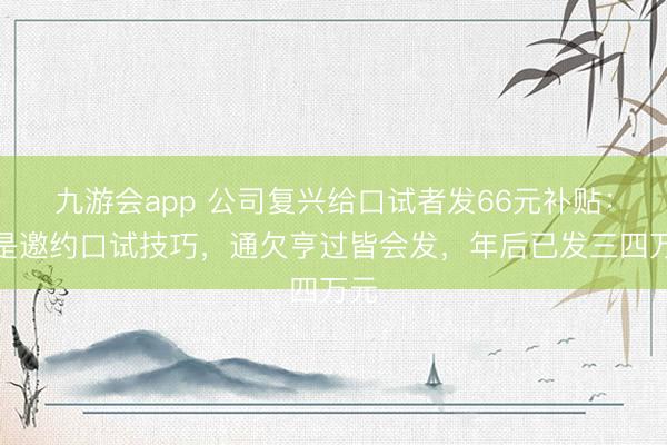 九游会app 公司复兴给口试者发66元补贴：不是邀约口试技巧，通欠亨过皆会发，年后已发三四万元