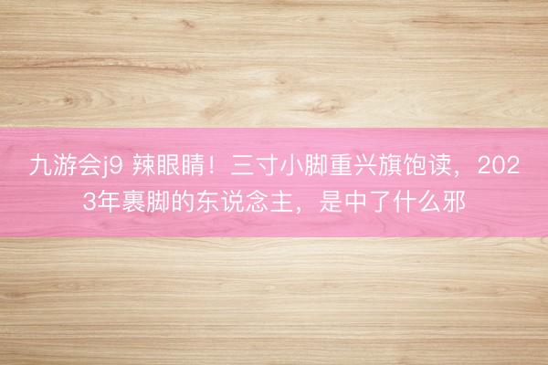 九游会j9 辣眼睛！三寸小脚重兴旗饱读，2023年裹脚的东说念主，是中了什么邪