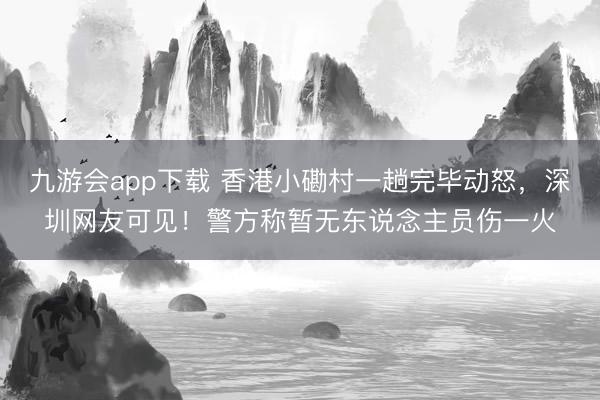 九游会app下载 香港小磡村一趟完毕动怒，深圳网友可见！警方称暂无东说念主员伤一火