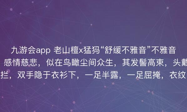 九游会app 老山檀x猛犸“舒缓不雅音”不雅音低首垂目，开脸足够丰满，感情慈悲，似在鸟瞰尘间众生，其发髻高束，头戴风帽，胸前璎珞珠佩遮拦，双手隐于衣衫下，一足半露，一足屈掩，衣纹当然，垂拂流转，不雅之舒缓无碍。10*9.8*20.5cm 706g#晴明踏春行# #不雅音#