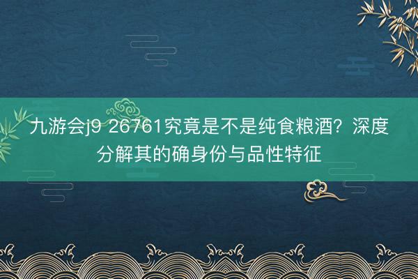 九游会j9 26761究竟是不是纯食粮酒?深度分解其的确身份与品性特征