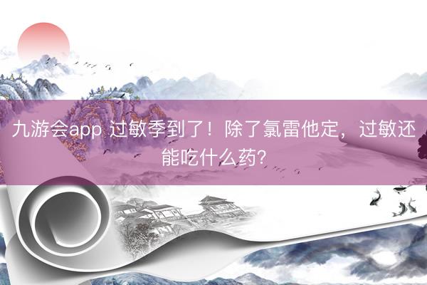 九游会app 过敏季到了!除了氯雷他定,过敏还能吃什么药?
