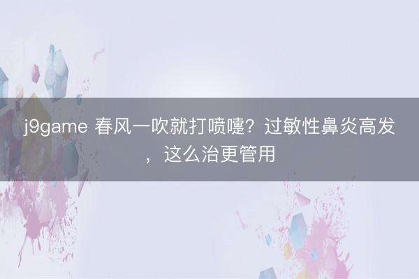 j9game 春风一吹就打喷嚏?过敏性鼻炎高发,这么治更管用