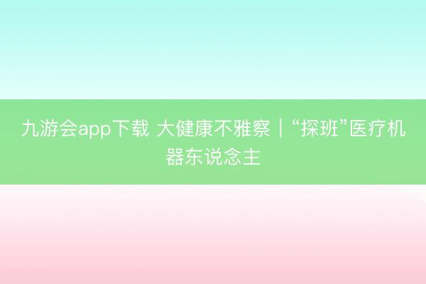 九游会app下载 大健康不雅察｜“探班”医疗机器东说念主