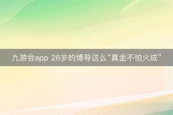 九游会app 26岁的博导这么“真金不怕火成”
