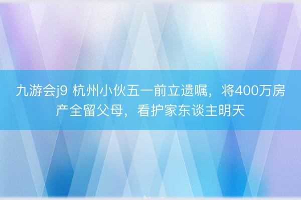 九游会j9 杭州小伙五一前立遗嘱，将400万房产全留父母，看护家东谈主明天