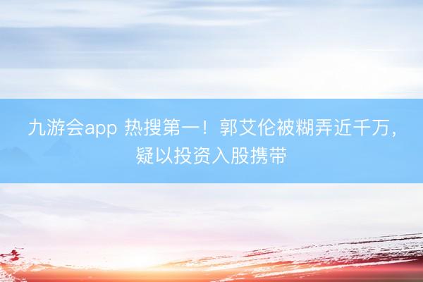 九游会app 热搜第一！郭艾伦被糊弄近千万，疑以投资入股携带