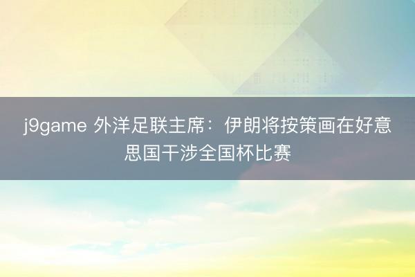 j9game 外洋足联主席：伊朗将按策画在好意思国干涉全国杯比赛