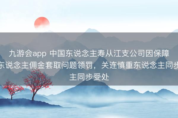 九游会app 中国东说念主寿从江支公司因保障代理东说念主佣金套取问题领罚，关连慎重东说念主同步受处