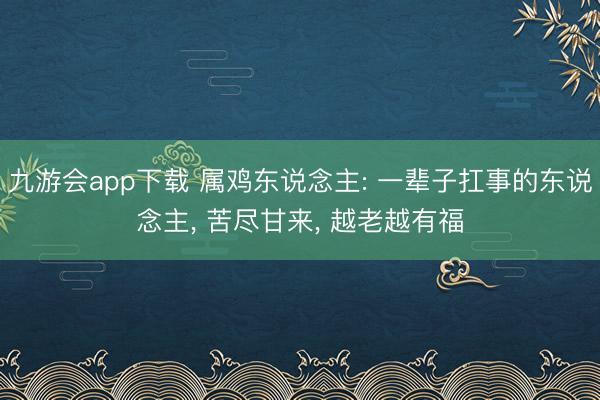 九游会app下载 属鸡东说念主: 一辈子扛事的东说念主， 苦尽甘来， 越老越有福