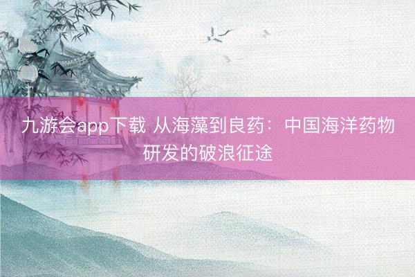 九游会app下载 从海藻到良药:中国海洋药物研发的破浪征途
