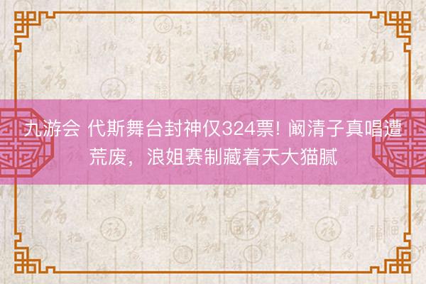 九游会 代斯舞台封神仅324票! 阚清子真唱遭荒废，浪姐赛制藏着天大猫腻