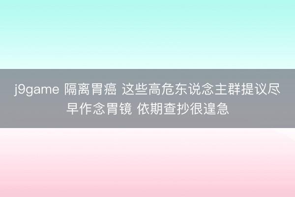 j9game 隔离胃癌 这些高危东说念主群提议尽早作念胃镜 依期查抄很遑急
