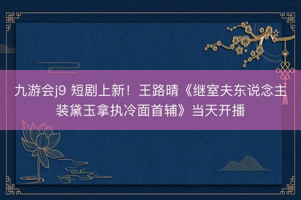 九游会j9 短剧上新！王路晴《继室夫东说念主装黛玉拿执冷面首辅》当天开播