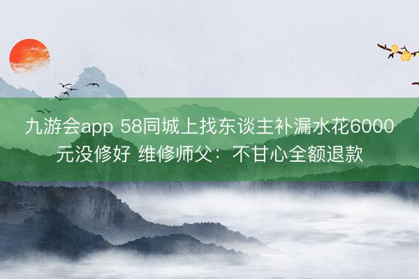 九游会app 58同城上找东谈主补漏水花6000元没修好 维修师父：不甘心全额退款