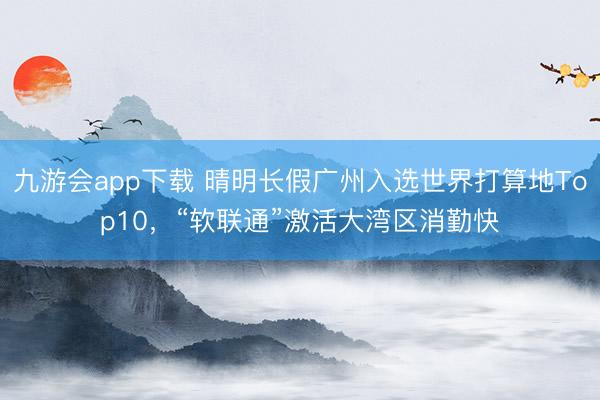 九游会app下载 晴明长假广州入选世界打算地Top10，“软联通”激活大湾区消勤快