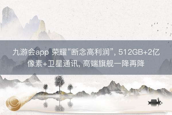 九游会app 荣耀“断念高利润”, 512GB+2亿像素+卫星通讯, 高端旗舰一降再降