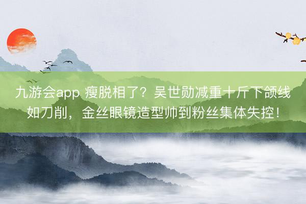 九游会app 瘦脱相了？吴世勋减重十斤下颌线如刀削，金丝眼镜造型帅到粉丝集体失控！