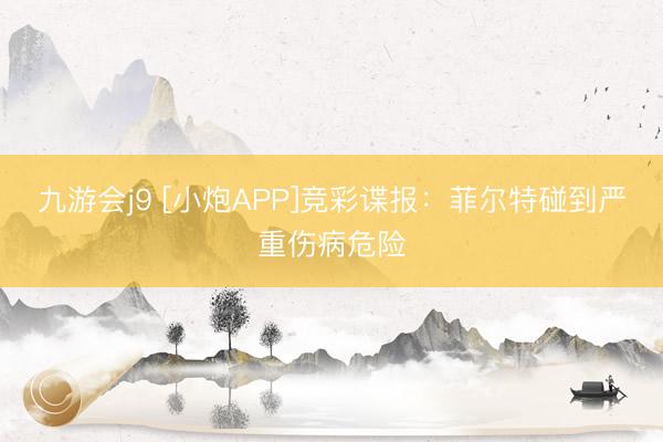 九游会j9 [小炮APP]竞彩谍报：菲尔特碰到严重伤病危险