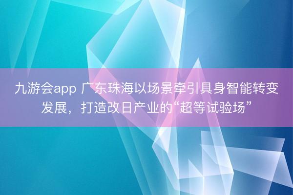 九游会app 广东珠海以场景牵引具身智能转变发展，打造改日产业的“超等试验场”