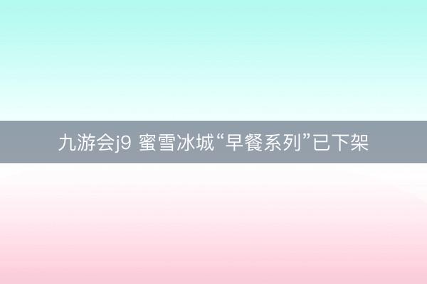 九游会j9 蜜雪冰城“早餐系列”已下架